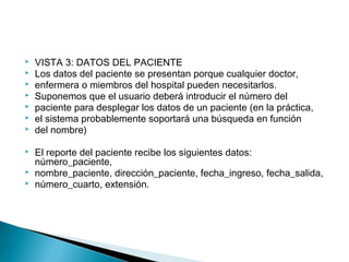  VISTA 3: DATOS DEL PACIENTE
 Los datos del paciente se presentan porque cualquier doctor,
 enfermera o miembros del hospital pueden necesitarlos.
 Suponemos que el usuario deberá introducir el número del
 paciente para desplegar los datos de un paciente (en la práctica,
 el sistema probablemente soportará una búsqueda en función
 del nombre)
 El reporte del paciente recibe los siguientes datos:
número_paciente,
 nombre_paciente, dirección_paciente, fecha_ingreso, fecha_salida,
 número_cuarto, extensión.
 