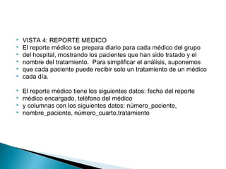  VISTA 4: REPORTE MEDICO
 El reporte médico se prepara diario para cada médico del grupo
 del hospital, mostrando los pacientes que han sido tratado y el
 nombre del tratamiento. Para simplificar el análisis, suponemos
 que cada paciente puede recibir solo un tratamiento de un médico
 cada día.
 El reporte médico tiene los siguientes datos: fecha del reporte
 médico encargado, teléfono del médico
 y columnas con los siguientes datos: número_paciente,
 nombre_paciente, número_cuarto,tratamiento
 