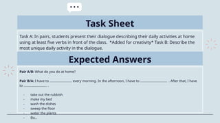 Task Sheet
Task A: In pairs, students present their dialogue describing their daily activities at home
using at least five verbs in front of the class. *Added for creativity* Task B: Describe the
most unique daily activity in the dialogue.
Expected Answers
Pair A/B: What do you do at home?
Pair B/A: I have to ……………………. every morning. In the afternoon, I have to ………………………… . After that, I have
to …………………….. .
- take out the rubbish
- make my bed
- wash the dishes
- sweep the floor
- water the plants
- Etc..
 