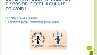 Il n’est plus passif, il est acteur.
 Il commente, partage, recommande, critique, évalue
L’INTERNAUTE EST AU COEUR DU
DISPOSITIF. C’EST LUI QUI A LE
POUVOIR !
 