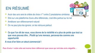 Pas d’avis = votre site est moins bien référencé que ceux qui ont des avis négatifs…
EN RÉSUMÉ
 Avoir des avis sera le critère de choix n°1 entre 2 prestataires similaires
 Etre sur une plateforme d’avis ultra référencée, c’est être partout sur le net
 Améliorer son référencement naturel
 On ne peut plus les ignorer, on les retrouve partout.
 Ce que l’on dit de vous, vous donne de la visibilité et a plus de poids que tout ce
que vous pouvez dire…Plutôt qu’une menace, percevez-les comme une
opportunité
A vous d’en faire un atout commercial !
 