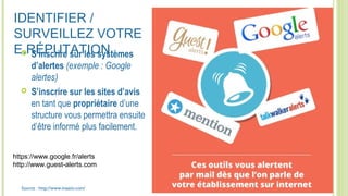 IDENTIFIER /
SURVEILLEZ VOTRE
E.RÉPUTATION S’inscrire sur les systèmes
d’alertes (exemple : Google
alertes)
 S’inscrire sur les sites d’avis
en tant que propriétaire d’une
structure vous permettra ensuite
d’être informé plus facilement.
Source : http://www.inaativ.com/
https://www.google.fr/alerts
http://www.guest-alerts.com
 