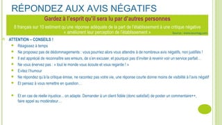 RÉPONDEZ AUX AVIS NÉGATIFS
 ATTENTION – CONSEILS !
 Réagissez à temps
 Ne proposez pas de dédommagements : vous pourriez alors vous attendre à de nombreux avis négatifs, non justifiés !
 Il est apprécié de reconnaître ses erreurs, de s’en excuser, et pourquoi pas d’inviter à revenir voir un service parfait…
 Ne vous énervez pas : « tout le monde vous écoute et vous regarde ! »
 Evitez l’humour
 Ne répondez qu’à la critique émise, ne racontez pas votre vie, une réponse courte donne moins de visibilité à l’avis négatif
 Et pensez à vous remettre en question…
 Et en cas de réelle injustice... on adapte. Demander à un client fidèle (donc satisfait) de poster un commentaire++,
faire appel au modérateur…
Source : www.tourmag.com
 