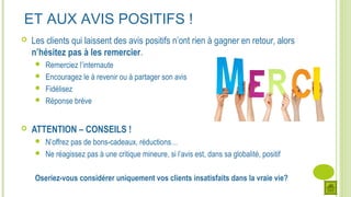 ET AUX AVIS POSITIFS !
 Les clients qui laissent des avis positifs n’ont rien à gagner en retour, alors
n’hésitez pas à les remercier.
 Remerciez l’internaute
 Encouragez le à revenir ou à partager son avis
 Fidélisez
 Réponse brève
 ATTENTION – CONSEILS !
 N’offrez pas de bons-cadeaux, réductions…
 Ne réagissez pas à une critique mineure, si l’avis est, dans sa globalité, positif
Oseriez-vous considérer uniquement vos clients insatisfaits dans la vraie vie?
 