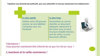Tripadvisor vous demande des justificatifs pour vous authentifier en tant que représentant d’un établissement :
Félicitations !
Vous pourrez maintenant être informé de ce que l’on dit sur vous !
L’aventure et la veille commence !
 