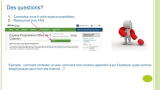 Des questions?
1. Connectez-vous à votre espace propriétaire,
2. Ressources puis FAQ
Exemple : comment contester un avis, comment mon contenu apparaît-t-il sur Facebook, quels sont les
widget gratuits pour mon site Internet…?
 