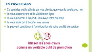 Utiliser les sites d’avis
comme un véritable outil de promotion
EN CONCLUSION
 Ce sont des outils utilisés par vos clients, que vous le vouliez ou non
 Ils vous apporteront de la visibilité en ligne
 Ils vous aideront à créer du lien avec votre clientèle
 Ils vous aideront à booster vos ventes
 Ils peuvent contribuer à l’amélioration de votre qualité de service
 