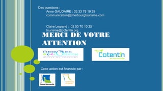 MERCI DE VOTRE
ATTENTION
Des questions :
Anne GAUDAIRE : 02 33 78 19 29
communication@cherbourgtourisme.com
Claire Legrand : 02 50 70 10 25
tourisme@cotentin.org
Cette action est financée par :
 