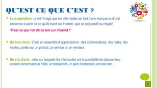 QU’EST CE QUE C’EST ?
 La e.réputation : c’est l’image que les internautes se font d’une marque ou d’une
personne à partir de ce qu’ils lisent sur Internet, que ce soit positif ou négatif
“C’est ce que l’on dit de moi sur Internet !”
 Un avis client : C’est un ensemble d’appréciations : des commentaires, des notes, des
étoiles, portés sur un produit, un service ou un vendeur.
 Un site d’avis : sites sur lesquels les internautes ont la possibilité de déposer leur
opinion concernant un hôtel, un restaurant, un parc d’attraction, un loisir etc…
 