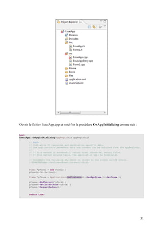 Ouvrir le fichier EssaiApp.cpp et modifier la procédure OnAppInitializing comme suit :


bool
EssaiApp::OnAppInitializing(AppRegistry& appRegistry)
{
       // TODO:
       // Initialize UI resources and application specific data.
       // The application's permanent data and context can be obtained from the appRegistry.
       //
       // If this method is successful, return true; otherwise, return false.
       // If this method returns false, the application will be terminated.

       // Uncomment the following statement to listen to the screen on/off events.
       //PowerManager::SetScreenEventListener(*this);


       Form1 *pForm1 = new Form1();
       pForm1->Initialize();

       Frame *pFrame = Application::GetInstance()->GetAppFrame()->GetFrame();

       pFrame->AddControl(*pForm1);
       pFrame->SetCurrentForm(*pForm1);
       pFrame->RequestRedraw();


       return true;
}




                                                                                           31
 