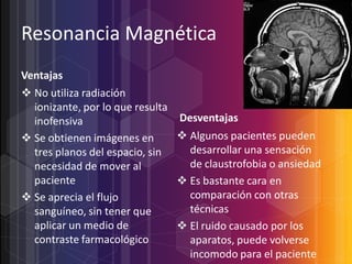 Resonancia Magnética
Ventajas
 No utiliza radiación
ionizante, por lo que resulta
Desventajas
inofensiva
 Algunos pacientes pueden
 Se obtienen imágenes en
desarrollar una sensación
tres planos del espacio, sin
de claustrofobia o ansiedad
necesidad de mover al
paciente
 Es bastante cara en
comparación con otras
 Se aprecia el flujo
técnicas
sanguíneo, sin tener que
aplicar un medio de
 El ruido causado por los
contraste farmacológico
aparatos, puede volverse
incomodo para el paciente

 