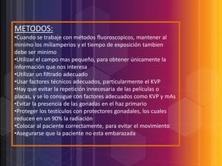 METODOS:
•Cuando se trabaje con métodos fluoroscopicos, mantener al
minimo los miliamperios y el tiempo de exposición tambien
debe ser minimo
•Utilizar el campo mas pequeño, para obtener únicamente la
información que nos interesa
•Utilizar un filtrado adecuado
•Usar factores técnicos adecuados, particularmente el KVP
•Hay que evitar la repetición innecesaria de las películas o
placas, y se lo consigue con factores adecuados como KVP y mAs
•Evitar la presencia de las gonadas en el haz primario
•Proteger los testículos con protectores gonadales, los cuales
reducen en un 90% la radiación
•Colocar al paciente correctamente, para evitar el movimiento
•Asegurarse que la paciente no esta embarazada

 