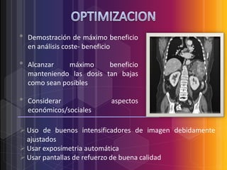 •
•
•

Demostración de máximo beneficio
en análisis coste- beneficio
Alcanzar
máximo
beneficio
manteniendo las dosis tan bajas
como sean posibles
Considerar
económicos/sociales

aspectos

 Uso de buenos intensificadores de imagen debidamente
ajustados
 Usar exposímetria automática
 Usar pantallas de refuerzo de buena calidad

 