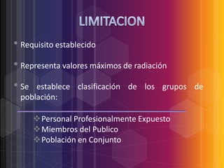 • Requisito establecido
• Representa valores máximos de radiación
• Se

establece clasificación de los grupos de
población:
Personal Profesionalmente Expuesto
Miembros del Publico
Población en Conjunto

 