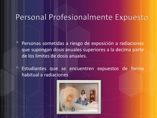 •
•

Personas sometidas a riesgo de exposición a radiaciones
que supongan dosis anuales superiores a la decima parte
de los limites de dosis anuales.
Estudiantes que se encuentren expuestos de forma
habitual a radiaciones

 