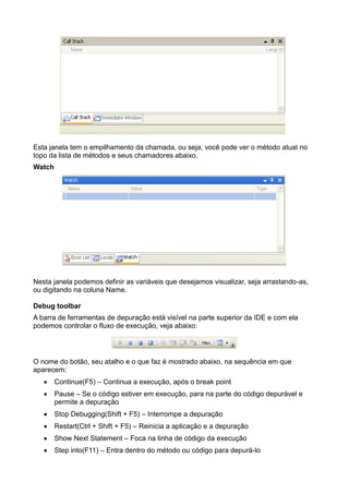Esta janela tem o empilhamento da chamada, ou seja, você pode ver o método atual no
topo da lista de métodos e seus chamadores abaixo.
Watch




Nesta janela podemos definir as variáveis que desejamos visualizar, seja arrastando-as,
ou digitando na coluna Name.

Debug toolbar
A barra de ferramentas de depuração está visível na parte superior da IDE e com ela
podemos controlar o fluxo de execução, veja abaixo:




O nome do botão, seu atalho e o que faz é mostrado abaixo, na sequência em que
aparecem:
        Continue(F5) – Continua a execução, após o break point
        Pause – Se o código estiver em execução, para na parte do código depurável e
        permite a depuração
        Stop Debugging(Shift + F5) – Interrompe a depuração
        Restart(Ctrl + Shift + F5) – Reinicia a aplicação e a depuração
        Show Next Statement – Foca na linha de código da execução
        Step into(F11) – Entra dentro do método ou código para depurá-lo
 