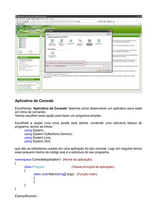 Aplicativo de Console
Escolhendo “Aplicativo de Console” teremos como desenvolver um aplicativo para rodar
em linha de comando.
Vamos escolher essa opção para fazer um programa simples.

Escolhida a opção uma nova janela será aberta, contendo uma estrutura básica de
programa, temos as linhas :
      using System;
      using System.Collections.Generic;
      using System.Linq;
      using System.Text;

que são as bibliotecas usadas em uma aplicação do tipo console. Logo em seguida temos
esse pequeno trecho de código que é a estrutura do seu programa.

namespace ConsoleApplication1 (Nome da aplicação)
{
     class Program                       (Classe principal da aplicação)
     {
            static void Main(string[] args) (Função main)
            {
            }
     }
}

Exemplificando :
 
