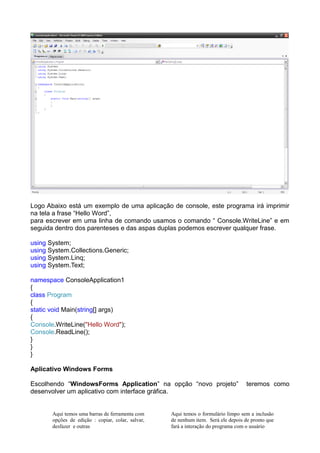 Logo Abaixo está um exemplo de uma aplicação de console, este programa irá imprimir
na tela a frase “Hello Word”,
para escrever em uma linha de comando usamos o comando “ Console.WriteLine” e em
seguida dentro dos parenteses e das aspas duplas podemos escrever qualquer frase.

using System;
using System.Collections.Generic;
using System.Linq;
using System.Text;

namespace ConsoleApplication1
{
class Program
{
static void Main(string[] args)
{
Console.WriteLine("Hello Word");
Console.ReadLine();
}
}
}

Aplicativo Windows Forms

Escolhendo “WindowsForms Application” na opção “novo projeto”                       teremos como
desenvolver um aplicativo com interface gráfica.


       Aqui temos uma barras de ferramenta com     Aqui temos o formulário limpo sem a inclusão
       opções de edição : copiar, colar, salvar,   de nenhum item. Será ele depois de pronto que
       desfazer e outras                           fará a interação do programa com o usuário
 