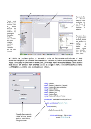 Nessa aba fica
                                                                                        a      Solution
Nessa barra                                                                             Explorer onde
de ferramenta                                                                           podemos ver
teremos todas                                                                           em forma de
as       opções                                                                         árvore     toda
gráficas que                                                                            estrutura    da
podem       ser                                                                         solução
inseridas no
formulário.
Exemplos :
                                                                                        Nessa aba ficam
Botões,
                                                                                        as propriedades
caixa de texto,
                                                                                        de todas os itens
descrição
                                                                                        que podem ser
campos,
                                                                                        usados         na
checkbox,
                                                                                        criação        do
listbox,
                                                                                        forms , tais
combobox ,
                                                                                        como : nome,
são os mais
                                                                                        cor, tamanho ,
comuns.                                                                                 tipo de letra,
                                                                                        entre outros


  A inclusão de um item gráfico no formulário pode ser feita dando dois cliques no item
  escolhido na opção da barra de ferramentas ou clicando no item e arrastando para o local
  Após a inclusão de um item no formulário, podemos incluir funcionalidades a eles dando
  dois cliques em cima do item e tendo acesso a código do item, onde iremos acrescentar a
  codificação necessária para execução das rotinas.




                                            using System;
                                            using System.Collections.Generic;
                                            using System.ComponentModel;
                                            using System.Data;
                                            using System.Drawing;
                                            using System.Linq;
                                            using System.Text;
                                            using System.Windows.Forms;

                                            namespace WindowsFormsApplication1
                                            {
                                              public partial class Form1 : Form
                                               {
                                                 public Form1()
                                                  {
                                                  InitializeComponent();
                                                  }
              Quando damos duplo
                                                    private void button1_Click(object
              clique no item button1                         sender, EventArgs e)
              aparece o trecho de               {
              código ao lado
 