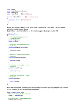 using System;
using System.Collections.Generic;
using System.Linq;
using System.Text;     (São as bibliotecas)

namespace ClassLibrary      (Nome do namespace)
{
  public class Class1 (Nome da classe)
  {
  }
}

Abaixo um pequeno exemplo de uma classe chamada de Pessoa em C# com alguns
metodos criados para a classe.
Sua sintaxe é bem semelhante as demais linguagens de programação OO.
public class Pessoa
{
  // varíáveis privadas para o nome
  // e idade da pessoa
  private string nome;
  private int idade;

     // método que permite definir o nome
     // da pessoa
     public void setNome(string nome)
     {
        this.nome = nome;
     }

     // método que permite definir a idade
     // da pessoa
     public void setIdade(int idade)
     {
        this.idade = idade;
     }

     // método que permite obter o nome
     // da pessoa
     public string getNome()
     {
        return this.nome;
     }

     // método que permite obter a idade
     // da pessoa
     public int getIdade()
     {
        return this.idade;
     }
}

Para testar a classe, você deve voltar à classe principal da aplicação (aquela que contém
o método Main) e faça as seguintes alterações:
static void Main(string[] args){
 // Cria uma instância da classe Pessoa
 Pessoa p = new Pessoa();

    // Define um nome e idade para a pessoa
    p.setNome("Anderson");
 