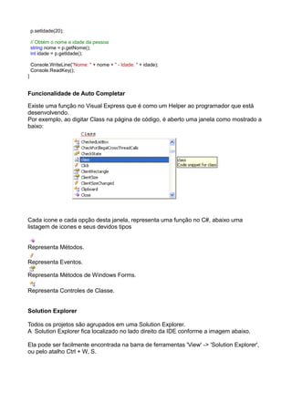 p.setIdade(20);

    // Obtém o nome e idade da pessoa
    string nome = p.getNome();
    int idade = p.getIdade();

    Console.WriteLine("Nome: " + nome + " - Idade: " + idade);
    Console.ReadKey();
}


Funcionalidade de Auto Completar

Existe uma função no Visual Express que é como um Helper ao programador que está
desenvolvendo.
Por exemplo, ao digitar Class na página de código, é aberto uma janela como mostrado a
baixo:




Cada icone e cada opção desta janela, representa uma função no C#, abaixo uma
listagem de icones e seus devidos tipos


Representa Métodos.

Representa Eventos.

Representa Métodos de Windows Forms.

Representa Controles de Classe.


Solution Explorer

Todos os projetos são agrupados em uma Solution Explorer.
A Solution Explorer fica localizado no lado direito da IDE conforme a imagem abaixo.

Ela pode ser facilmente encontrada na barra de ferramentas 'View' -> 'Solution Explorer',
ou pelo atalho Ctrl + W, S.
 