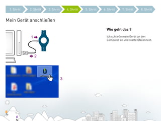 1. Shritt   2. Shritt   3. Shritt       4. Shritt   5. Shritt   6. Shritt    7. Shritt    8. Shritt


Mein Gerät anschließen
                                                                   Wie geht das ?

             1                                                     Ich schließe mein Gerät an den
                                                                   Computer an und starte ONconnect.




                 2




                                     3
 