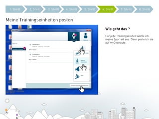 1. Shritt   2. Shritt   3. Shritt   4. Shritt   5. Shritt   6. Shritt     7. Shritt     8. Shritt


Meine Trainingseinheiten posten
                                                               Wie geht das ?
                                                               Für jede Trainingseinheit wähle ich
                                                               meine Sportart aus. Dann poste ich sie
                                                               auf myGeonaute.
 