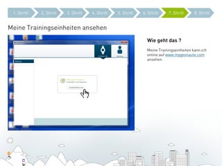 1. Shritt   2. Shritt   3. Shritt   4. Shritt   5. Shritt   6. Shritt    7. Shritt      8. Shritt


Meine Trainingseinheiten ansehen
                                                               Wie geht das ?
                                                               Meine Trainingseinheiten kann ich
                                                               online auf www.mygeonaute.com
                                                               ansehen.
 