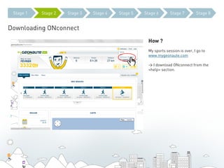Stage 1   Stage 2   Stage 3   Stage 4   Stage 5   Stage 6       Stage 7         Stage 8


Downloading ONconnect
                                                     How ?
                                                     My sports session is over, I go to
                                                     www.mygeonaute.com

                                                     > I download ONconnect from the
                                                     «help» section.
 