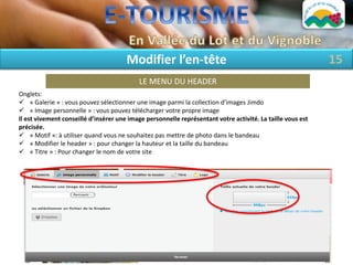 Modifier l’en-tête                                                   15
                                           LE MENU DU HEADER
Onglets:
 « Galerie » : vous pouvez sélectionner une image parmi la collection d’images Jimdo
 « Image personnelle » : vous pouvez télécharger votre propre image
Il est vivement conseillé d’insérer une image personnelle représentant votre activité. La taille vous est
précisée.
 « Motif »: à utiliser quand vous ne souhaitez pas mettre de photo dans le bandeau
 « Modifier le header » : pour changer la hauteur et la taille du bandeau
 « Titre » : Pour changer le nom de votre site
 