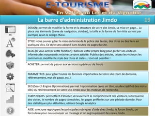 La barre d’administration Jimdo                                                               19
DESIGN: permet de modifier la forme et la structure de votre site Jimdo, sa mise en page... La
place des éléments (barre de navigation, sidebar), la taille et la forme de l'en-tête varient par
exemple selon le design choisi.

STYLE: vous pouvez gérer la mise en forme de la police des textes, des titres ou des liens en
quelques clics. Ce style sera adopté dans toutes les pages du site.

BLOG (si vous activez cette fonction): bâtissez votre propre Blog pour garder vos visiteurs
informés des nouveautés relatives à votre activité. Publiez des articles, laissez les visiteurs les
commenter, modifiez le style des titres et dates... tout est possible !

ACHETER: permet de passer aux versions supérieurs de Jimdo


PARAMETRES: pour gérer toutes les foncions importantes de votre site (nom de domaine,
référencement, mot de passe, etc.)

SEO (Search Engine Optimisation): permet l`optimisation (avec un titre, un descriptif et des mots-
clés) du référencement de votre site Jimdo pour les moteurs de recherche.

STATISTIQUES: permettent d'étudier sérieusement le comportement des visiteurs, la fréquence
des visites, le nombre de pages consultées, les pages préférées sur une période donnée. Pour
des statistiques plus détaillées, utilisez Google Analytics

AIDE: une zone regroupant les principales rubriques d'aide chez Jimdo, le forum Jimdo, un
formulaire pour nous envoyer un message et un regroupement des news Jimdo.
 
