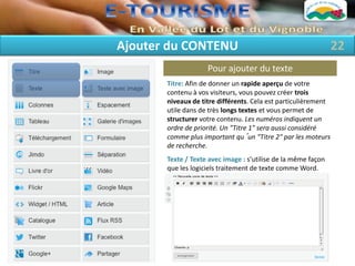 Ajouter du CONTENU                                              22
                    Pour ajouter du texte
       Titre: Afin de donner un rapide aperçu de votre
       contenu à vos visiteurs, vous pouvez créer trois
       niveaux de titre différents. Cela est particulièrement
       utile dans de très longs textes et vous permet de
       structurer votre contenu. Les numéros indiquent un
       ordre de priorité. Un "Titre 1" sera aussi considéré
       comme plus important qu´un "Titre 2" par les moteurs
       de recherche.
       Texte / Texte avec image : s’utilise de la même façon
       que les logiciels traitement de texte comme Word.
 