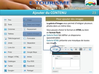Ajouter du CONTENU                                        23
                  Pour ajouter des images
       La galerie d’images vous permet d’intégrer plusieurs
       photos dans un même bloc.
       Vous pouvez choisir le format en HTML ou bien
       en format flash.
       Galerie flash fait défiler un diaporama
       (paramétrable)
       Galerie HTML présente une mosaïque de toutes
       vos images.
 