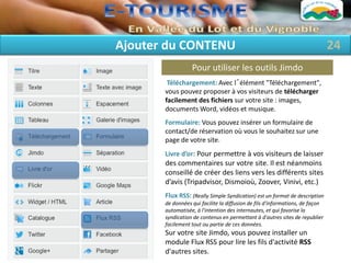Ajouter du CONTENU                                                             24
                  Pour utiliser les outils Jimdo
        Téléchargement: Avec l´élément "Téléchargement",
       vous pouvez proposer à vos visiteurs de télécharger
       facilement des fichiers sur votre site : images,
       documents Word, vidéos et musique.
       Formulaire: Vous pouvez insérer un formulaire de
       contact/de réservation où vous le souhaitez sur une
       page de votre site.
       Livre d’or: Pour permettre à vos visiteurs de laisser
       des commentaires sur votre site. Il est néanmoins
       conseillé de créer des liens vers les différents sites
       d’avis (Tripadvisor, Dismoioù, Zoover, Vinivi, etc.)
       Flux RSS: (Really Simple Syndication) est un format de description
       de données qui facilite la diffusion de fils d'informations, de façon
       automatisée, à l'intention des internautes, et qui favorise la
       syndication de contenus en permettant à d'autres sites de republier
       facilement tout ou partie de ces données.
       Sur votre site Jimdo, vous pouvez installer un
       module Flux RSS pour lire les fils d'activité RSS
       d'autres sites.
 