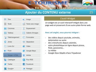 Ajouter du CONTENU externe                                 25
                            L’outil Widget
           Un widget est un outil interactif intégré dans une
           page web et provenant d’une autre plate forme web.


           Avec cet onglet, vous pourrez intégrer :

           -   des vidéos depuis youtube, animoto,
               dailymotion ou autre
           -   des e-brochures depuis calaméo,
           -   votre photothèque en ligne depuis picasa,
               flickr, panoramio…
           -   La météo
           -   Google Docs Dépôts d’avis Tripadvisor
 