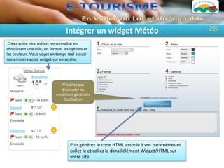 Intégrer un widget Météo                                  28
 Créez votre bloc météo personnalisé en
choisissant une ville, un format, les options et
les couleurs. Vous voyez en temps réel à quoi
ressemblera votre widget sur votre site.




                                N’oubliez pas
                                d’accepter les
                             conditions générales
                                 d’utilisation




                                     Puis générez le code HTML associé à vos paramètres et
                                     collez le et collez le dans l’élément Widget/HTML sur
                                     votre site.
 