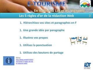 Les 5 règles d’or de la rédaction Web             3
      1. Hiérarchisez vos sites et paragraphes en F

     1. Une grande idée par paragraphe

     1. Illustrez vos propos

     1. Utilisez la ponctuation

     1. Utilisez des boutons de partage
Source:
http://blog.useweb.fr/2012
/01/10/les-5-regles-dor-de-
la-redaction-web/
 