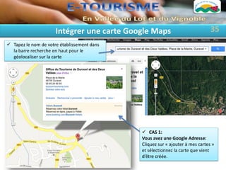Intégrer une carte Google Maps                           35
 Tapez le nom de votre établissement dans
  la barre recherche en haut pour le
  géolocaliser sur la carte




                                              CAS 1:
                                             Vous avez une Google Adresse:
                                             Cliquez sur « ajouter à mes cartes »
                                             et sélectionnez la carte que vient
                                             d’être créée.
 