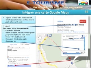 Intégrer une carte Google Maps   36
 Tapez le nom de votre établissement
  dans la barre recherche en haut pour le
  géolocaliser sur la carte

 CAS 2:
Vous n’avez pas de Google Adresse:
• Cliquez sur modifier.
• Prenez la repère bleue et faites la glisser
   jusqu’à l’endroit sur la carte où se
   trouve votre établissement.
• Donnez un titre à votre repère
• Cliquez sur ok.
 