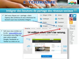 Intégrer des boutons de partage des réseaux sociaux 39
  Soit vous cliquez sur « partage » dans
   l’aperçu des contenus et vous choisissez les
   boutons que vous souhaitez intégrer.




 Soit vous vous rendez sur
  le site : www.addthis.com
 Connectez-vous (Sign in)
  avec votre compte
  Google, Facebook ou
  Twitter ou créez en un.
 