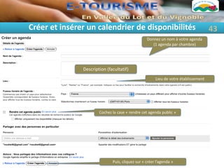 Créer et insérer un calendrier de disponibilités                                     43
                                                  Donnez un nom à votre agenda
                                                     (1 agenda par chambre)




               Description (facultatif)
                                                       Lieu de votre établissement




                       Cochez la case « rendre cet agenda public »




                              Puis, cliquez sur « créer l’agenda »
 