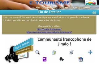 Fin de l’atelier                                 46
Une communauté Jimdo est très dynamique sur le web et vous propose de nombreux
tutoriels pour aller encore plus loin avec votre site jimdo.

                                Quelques liens utiles:
                               http://realia.jimdo.com/
                     http://communautefrancophone.jimdo.com/
 