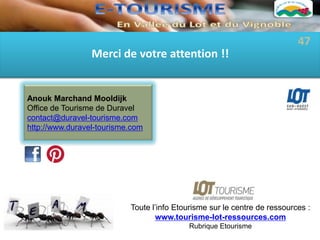 47
                 Merci de votre attention !!


Anouk Marchand Mooldijk
Office de Tourisme de Duravel
contact@duravel-tourisme.com
http://www.duravel-tourisme.com




                           Toute l’info Etourisme sur le centre de ressources :
                                  www.tourisme-lot-ressources.com
                                           Rubrique Etourisme
 