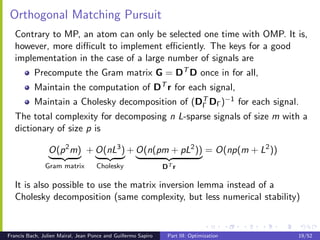 Orthogonal Matching Pursuit
   Contrary to MP, an atom can only be selected one time with OMP. It is,
   however, more diﬃcult to implement eﬃciently. The keys for a good
   implementation in the case of a large number of signals are
           Precompute the Gram matrix G = DT D once in for all,
           Maintain the computation of DT r for each signal,
           Maintain a Cholesky decomposition of (DΓ DΓ )−1 for each signal.
                                                  T

   The total complexity for decomposing n L-sparse signals of size m with a
   dictionary of size p is

                O(p 2 m) + O(nL3 ) + O(n(pm + pL2 )) = O(np(m + L2 ))
               Gram matrix          Cholesky                   DT r

   It is also possible to use the matrix inversion lemma instead of a
   Cholesky decomposition (same complexity, but less numerical stability)


Francis Bach, Julien Mairal, Jean Ponce and Guillermo Sapiro    Part III: Optimization   19/52
 