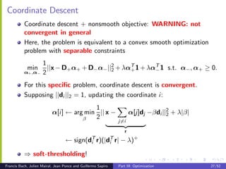 Coordinate Descent
           Coordinate descent + nonsmooth objective: WARNING: not
           convergent in general
           Here, the problem is equivalent to a convex smooth optimization
           problem with separable constraints
                     1
            min        ||x − D+ α+ + D− α− ||2 + λα+ 1 + λαT 1 s.t. α− , α+ ≥ 0.
                                             2
                                                   T
                                                           −
           α+ ,α−    2
           For this speciﬁc problem, coordinate descent is convergent.
           Supposing ||di ||2 = 1, updating the coordinate i :
                                          1
                           α[i ] ← arg min || x −                    α[j]dj −βdi ||2 + λ|β|
                                                                                   2
                                      β   2
                                                               j=i

                                                           r
                                   ←    sign(di r)(|di r| − λ)+
                                              T      T


           ⇒ soft-thresholding!
Francis Bach, Julien Mairal, Jean Ponce and Guillermo Sapiro   Part III: Optimization         27/52
 