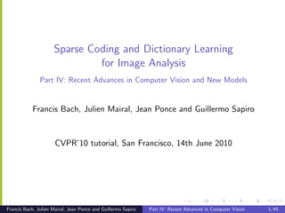 Sparse Coding and Dictionary Learning
                              for Image Analysis
               Part IV: Recent Advances in Computer Vision and New Models


           Francis Bach, Julien Mairal, Jean Ponce and Guillermo Sapiro


                      CVPR’10 tutorial, San Francisco, 14th June 2010




Francis Bach, Julien Mairal, Jean Ponce and Guillermo Sapiro   Part IV: Recent Advances in Computer Vision   1/45
 