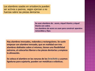 Los alambres usados en ortodoncia pueden
ser activos o pasivos, según ejerzan o no
fuerzas sobre las piezas dentarias



                               Se usan alambres de : acero, níquel titanio y níquel
                               titanio con cobre.
                               Los alambres de acero se usan para construir aparatos
                               removibles y fijos.




  Hay alambres trenzados, redondos y rectangulares. Se suele
  empezar con alambre trenzado, que en realidad son tres
  alambres doblados sobre sí mismos, tienen una flexibilidad
  extrema, al colocarlos liberan a las piezas dentarias y empieza
  la alineación.

  Se coloca el alambre en las ranuras de los brackets y usamos
  ligaduras para sujetarlo, pueden ser metálicas o elásticas.
 