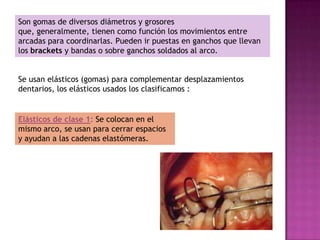 Son gomas de diversos diámetros y grosores
que, generalmente, tienen como función los movimientos entre
arcadas para coordinarlas. Pueden ir puestas en ganchos que llevan
los brackets y bandas o sobre ganchos soldados al arco.


Se usan elásticos (gomas) para complementar desplazamientos
dentarios, los elásticos usados los clasificamos :


Elásticos de clase 1: Se colocan en el
mismo arco, se usan para cerrar espacios
y ayudan a las cadenas elastómeras.
 