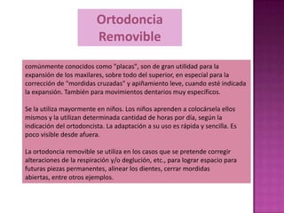 Ortodoncia
                         Removible
comúnmente conocidos como "placas", son de gran utilidad para la
expansión de los maxilares, sobre todo del superior, en especial para la
corrección de "mordidas cruzadas" y apiñamiento leve, cuando esté indicada
la expansión. También para movimientos dentarios muy específicos.

Se la utiliza mayormente en niños. Los niños aprenden a colocársela ellos
mismos y la utilizan determinada cantidad de horas por día, según la
indicación del ortodoncista. La adaptación a su uso es rápida y sencilla. Es
poco visible desde afuera.

La ortodoncia removible se utiliza en los casos que se pretende corregir
alteraciones de la respiración y/o deglución, etc., para lograr espacio para
futuras piezas permanentes, alinear los dientes, cerrar mordidas
abiertas, entre otros ejemplos.
 