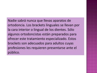 Nadie sabrá nunca que llevas aparatos de
ortodoncia. Los brackets linguales se llevan por
la cara interior o lingual de los dientes. Sólo
algunos ortodoncistas están preparados para
ofrecer este tratamiento especializado. Estos
brackets son adecuados para adultos cuyas
profesiones les requieren presentarse ante el
público.
 